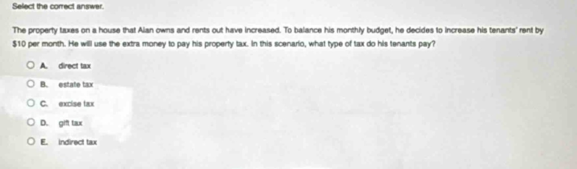 select the correct answer. the property taxes on a house that alan owns and rents out have increased. to balance his monthly budget, he decides to increase his tenants rent by $10 per month. he will use the extra money to pay his property tax. in this scenario, what type of tax do his tenants pay? a. direct tax b. estate tax c. excise tax d. gift tax e. indirect tax