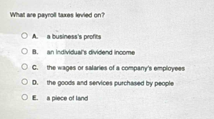 what are payroll taxes levied on?\no a. a businesss profits\no b. an individuals dividend income\no c. the wages or salaries of a companys employees\no d. the goods and services purchased by people\no e. a piece of land
