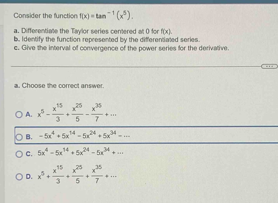 consider the function f(x)=tan^(-1)(x^5). a. differentiate the taylor series centered at 0 for f(x). b. identify the function represented by the differentiated series. c. give the interval of convergence of the power series for the derivative. a. choose the correct answer. a. x^5 - x^15/3 + x^25/5 - x^35/7 + ... b. -5x^4 + 5x^14 - 5x^24 + 5x^34 - ... c. 5x^4 - 5x^14 + 5x^24 - 5x^34 + ... d. x^5 + x^15/3 + x^25/5 + x^35/7 + ...