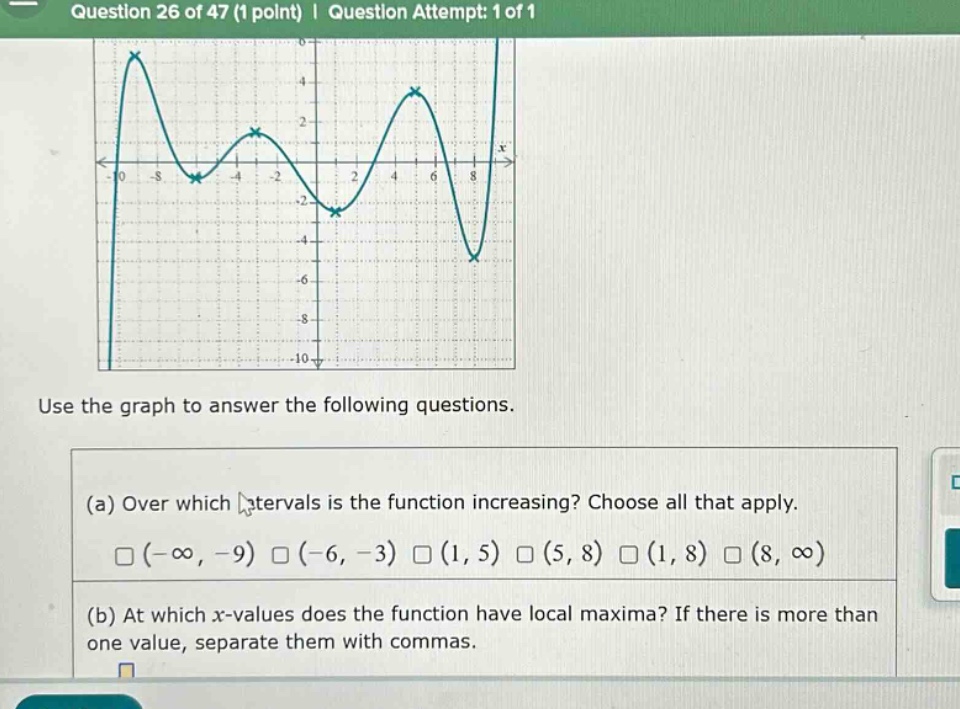 question 26 of 47 (1 point) | question attempt: 1 of 1 use the graph to answer the following questions. (a) over which intervals is the function increasing? choose all that apply. (-∞, -9) (-6, -3) (1, 5) (5, 8) (1, 8) (8, ∞) (b) at which x - values does the function have local maxima? if there is more than one value, separate them with commas.