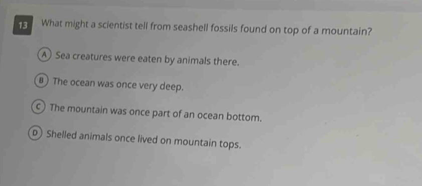 13 what might a scientist tell from seashell fossils found on top of a mountain? a sea creatures were eaten by animals there. b the ocean was once very deep. c the mountain was once part of an ocean bottom. d shelled animals once lived on mountain tops.