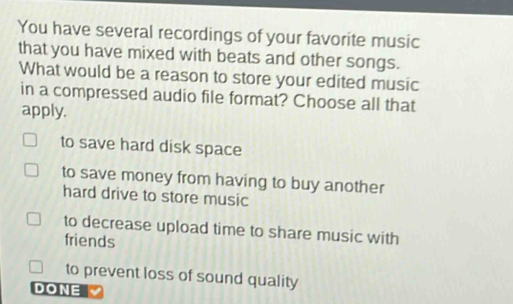 you have several recordings of your favorite music that you have mixed with beats and other songs. what would be a reason to store your edited music in a compressed audio file format? choose all that apply. to save hard disk space to save money from having to buy another hard drive to store music to decrease upload time to share music with friends to prevent loss of sound quality done