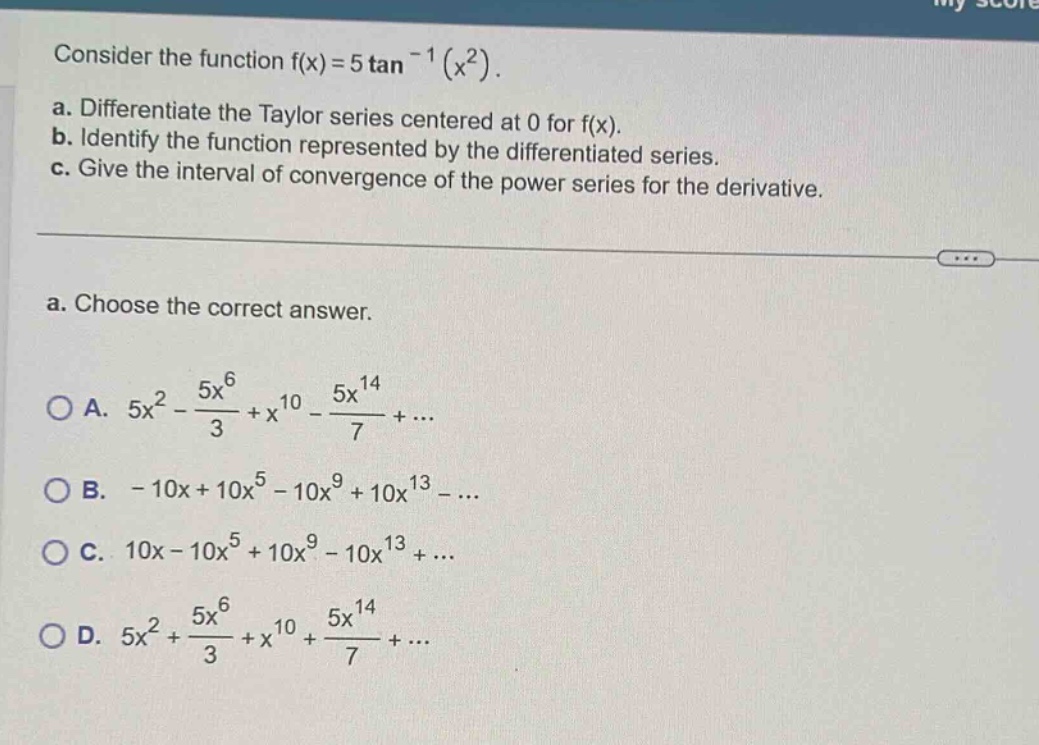 consider the function f(x)=5 tan^(-1)(x^2). a. differentiate the taylor series centered at 0 for f(x). b. identify the function represented by the differentiated series. c. give the interval of convergence of the power series for the derivative. a. choose the correct answer. a. 5x^2 - 5x^6/3 + x^10 - 5x^14/7 + ... b. - 10x + 10x^5 - 10x^9 + 10x^13 - ... c. 10x - 10x^5 + 10x^9 - 10x^13 + ... d. 5x^2 + 5x^6/3 + x^10 + 5x^14/7 + ...