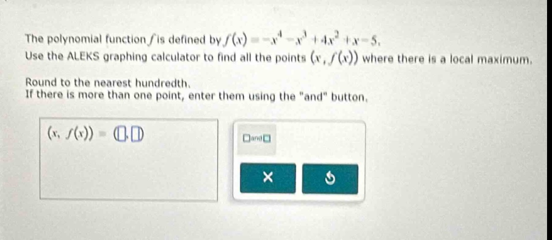 the polynomial function f is defined by f(x)=-x^4 - x^3 + 4x^2 + x - 5. use the aleks graphing calculator to find all the points (x,f(x)) where there is a local maximum. round to the nearest hundredth. if there is more than one point, enter them using the \and\ button. (x,f(x))=( )