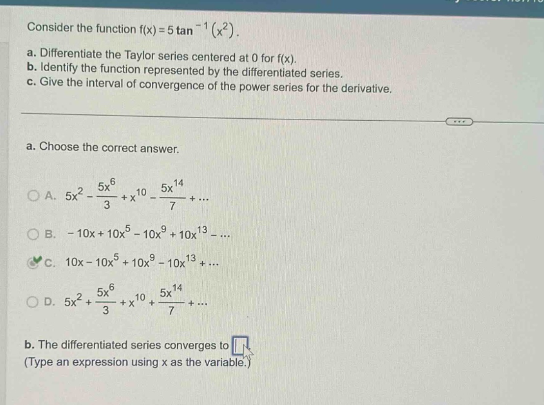 consider the function f(x)=5 tan^(-1)(x^2). a. differentiate the taylor series centered at 0 for f(x). b. identify the function represented by the differentiated series. c. give the interval of convergence of the power series for the derivative. a. choose the correct answer. a. 5x^2 - 5x^6/3 + x^10 - 5x^14/7 + ... b. - 10x + 10x^5 - 10x^9 + 10x^13 - ... c. 10x - 10x^5 + 10x^9 - 10x^13 + ... d. 5x^2 + 5x^6/3 + x^10 + 5x^14/7 + ... b. the differentiated series converges to (type an expression using x as the variable.)