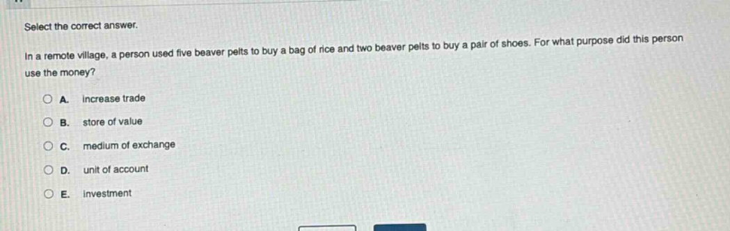 select the correct answer. in a remote village, a person used five beaver pelts to buy a bag of rice and two beaver pelts to buy a pair of shoes. for what purpose did this person use the money? a. increase trade b. store of value c. medium of exchange d. unit of account e. investment