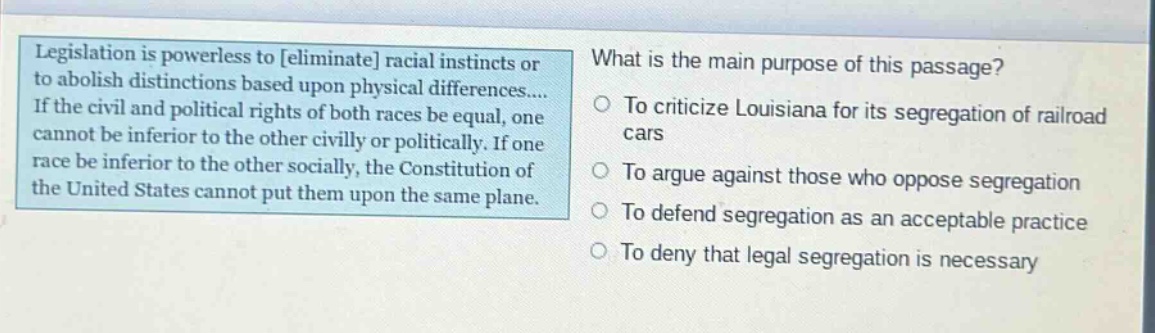 legislation is powerless to eliminate racial instincts or to abolish distinctions based upon physical differences.... if the civil and political rights of both races be equal, one cannot be inferior to the other civilly or politically. if one race be inferior to the other socially, the constitution of the united states cannot put them upon the same plane. what is the main purpose of this passage? to criticize louisiana for its segregation of railroad cars to argue against those who oppose segregation to defend segregation as an acceptable practice to deny that legal segregation is necessary
