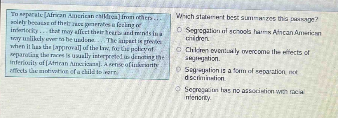 to separate african american children from others... solely because of their race generates a feeling of inferiority... that may affect their hearts and minds in a way unlikely ever to be undone.... the impact is greater when it has the approval of the law, for the policy of separating the races is usually interpreted as denoting the inferiority of african americans. a sense of inferiority affects the motivation of a child to learn. which statement best summarizes this passage? segregation of schools harms african american children. children eventually overcome the effects of segregation. segregation is a form of separation, not discrimination. segregation has no association with racial inferiority.