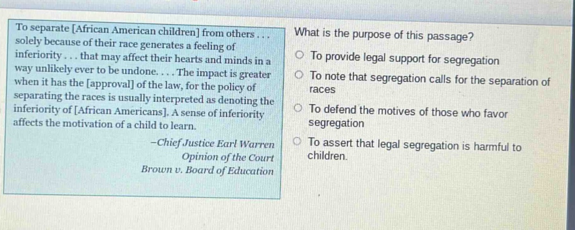 to separate african american children from others... solely because of their race generates a feeling of inferiority... that may affect their hearts and minds in a way unlikely ever to be undone.... the impact is greater when it has the approval of the law, for the policy of separating the races is usually interpreted as denoting the inferiority of african americans. a sense of inferiority affects the motivation of a child to learn. -chief justice earl warren opinion of the court brown v. board of education what is the purpose of this passage? to provide legal support for segregation to note that segregation calls for the separation of races to defend the motives of those who favor segregation to assert that legal segregation is harmful to children.
