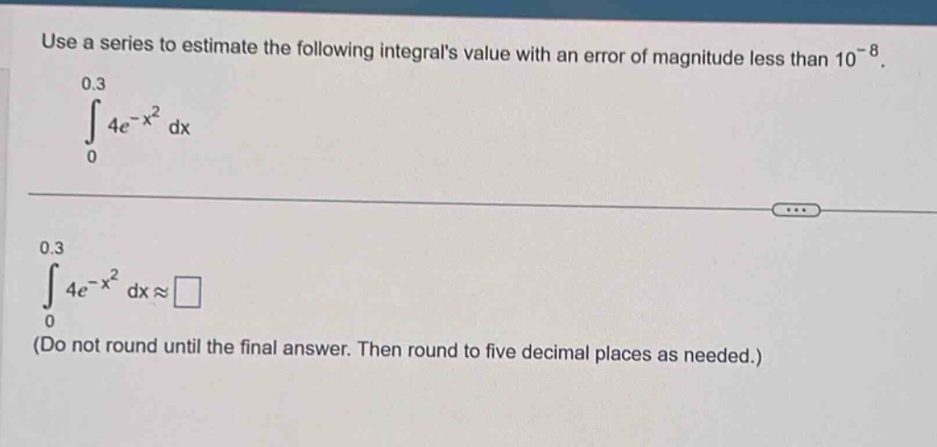 use a series to estimate the following integrals value with an error of magnitude less than 10^(-8).\n0.3\n∫ 4e^(-x^2) dx\n0\n0.3\n∫ 4e^(-x^2) dx ≈ \n(do not round until the final answer. then round to five decimal places as needed.)