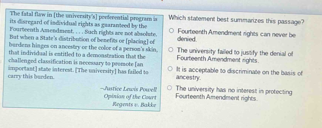 the fatal flaw in the universitys preferential program is its disregard of individual rights as guaranteed by the fourteenth amendment.... such rights are not absolute. but when a states distribution of benefits or placing of burdens hinges on ancestry or the color of a persons skin, that individual is entitled to a demonstration that the challenged classification is necessary to promote an important state interest. the university has failed to carry this burden. -justice lewis powell opinion of the court regents v. bakke which statement best summarizes this passage? fourteenth amendment rights can never be denied. the university failed to justify the denial of fourteenth amendment rights. it is acceptable to discriminate on the basis of ancestry. the university has no interest in protecting fourteenth amendment rights.