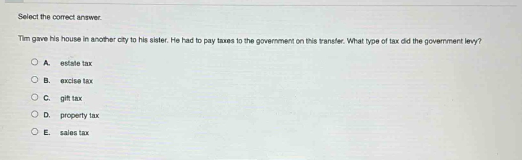 select the correct answer. tim gave his house in another city to his sister. he had to pay taxes to the government on this transfer. what type of tax did the government levy? a. estate tax b. excise tax c. gift tax d. property tax e. sales tax