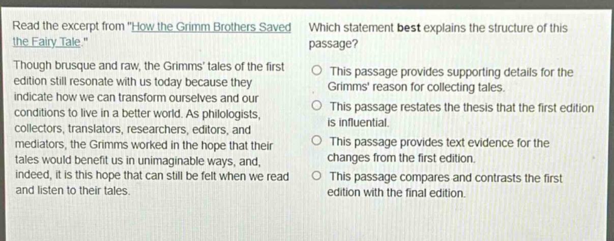 read the excerpt from \how the grimm brothers saved the fairy - tale.\ though brusque and raw, the grimms tales of the first edition still resonate with us today because they indicate how we can transform ourselves and our conditions to live in a better world. as philologists, collectors, translators, researchers, editors, and mediators, the grimms worked in the hope that their tales would benefit us in unimaginable ways, and, indeed, it is this hope that can still be felt when we read and listen to their tales. which statement best explains the structure of this passage? this passage provides supporting details for the grimms reason for collecting tales. this passage restates the thesis that the first edition is influential. this passage provides text evidence for the changes from the first edition. this passage compares and contrasts the first edition with the final edition.