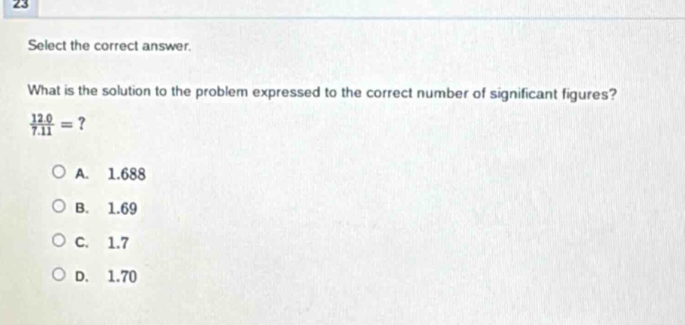 23 select the correct answer. what is the solution to the problem expressed to the correct number of significant figures? 12.0 / 7.11 =? a. 1.688 b. 1.69 c. 1.7 d. 1.70
