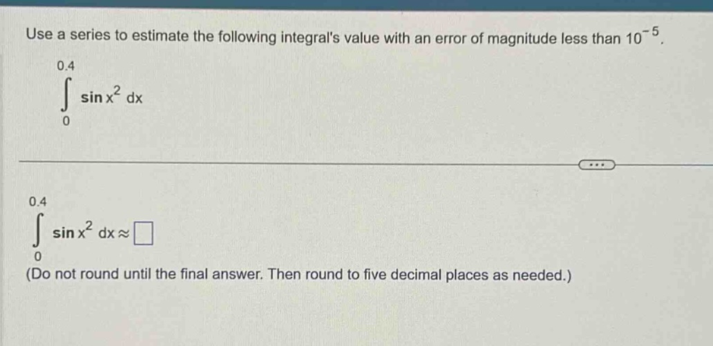 use a series to estimate the following integrals value with an error of magnitude less than 10^(-5).\n0.4\n∫ sin x^2 dx\n0\n0.4\n∫ sin x^2 dx≈□\n(do not round until the final answer. then round to five decimal places as needed.)