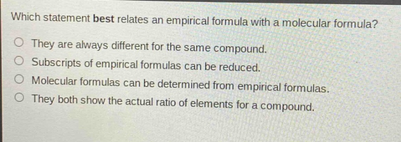 which statement best relates an empirical formula with a molecular formula? they are always different for the same compound. subscripts of empirical formulas can be reduced. molecular formulas can be determined from empirical formulas. they both show the actual ratio of elements for a compound.