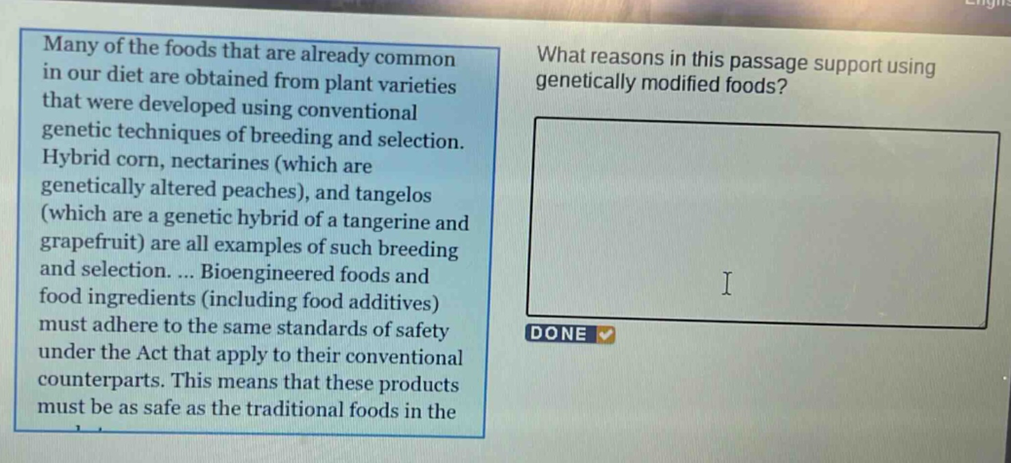many of the foods that are already common in our diet are obtained from plant varieties that were developed using conventional genetic techniques of breeding and selection. hybrid corn, nectarines (which are genetically altered peaches), and tangelos (which are a genetic hybrid of a tangerine and grapefruit) are all examples of such breeding and selection.... bioengineered foods and food ingredients (including food additives) must adhere to the same standards of safety under the act that apply to their conventional counterparts. this means that these products must be as safe as the traditional foods in the\nwhat reasons in this passage support using genetically modified foods?