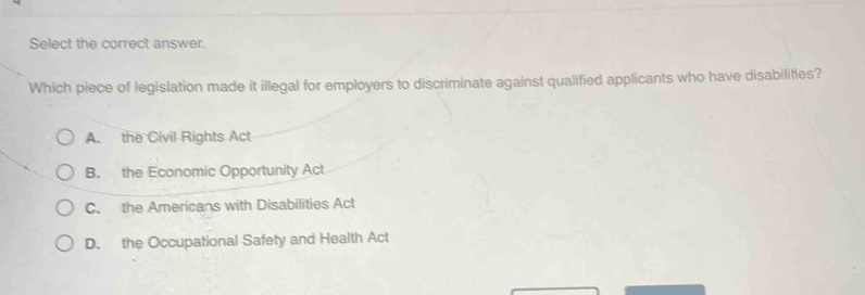 select the correct answer. which piece of legislation made it illegal for employers to discriminate against qualified applicants who have disabilities? a. the civil rights act b. the economic opportunity act c. the americans with disabilities act d. the occupational safety and health act