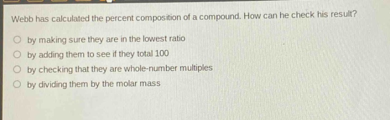 webb has calculated the percent composition of a compound. how can he check his result? by making sure they are in the lowest ratio by adding them to see if they total 100 by checking that they are whole - number multiples by dividing them by the molar mass