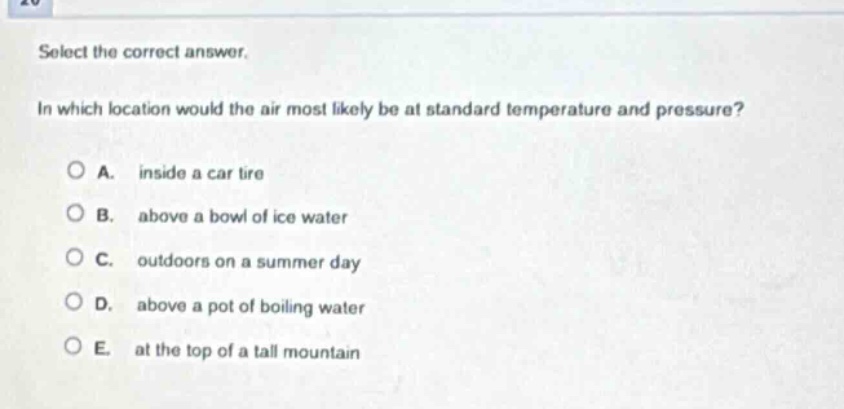 select the correct answer. in which location would the air most likely be at standard temperature and pressure? a. inside a car tire b. above a bowl of ice water c. outdoors on a summer day d. above a pot of boiling water e. at the top of a tall mountain