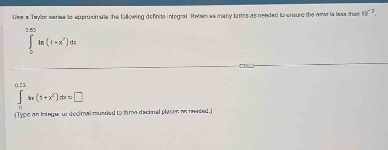 use a taylor series to approximate the following definite integral. retain as many terms as needed to ensure the error is less than 10^(-3). 0.53 ∫ in (1 + x^2) dx 0 0.53 ∫ in (1 + x^2) dx ≈ 0 (type an integer or decimal rounded to three decimal places as needed.)