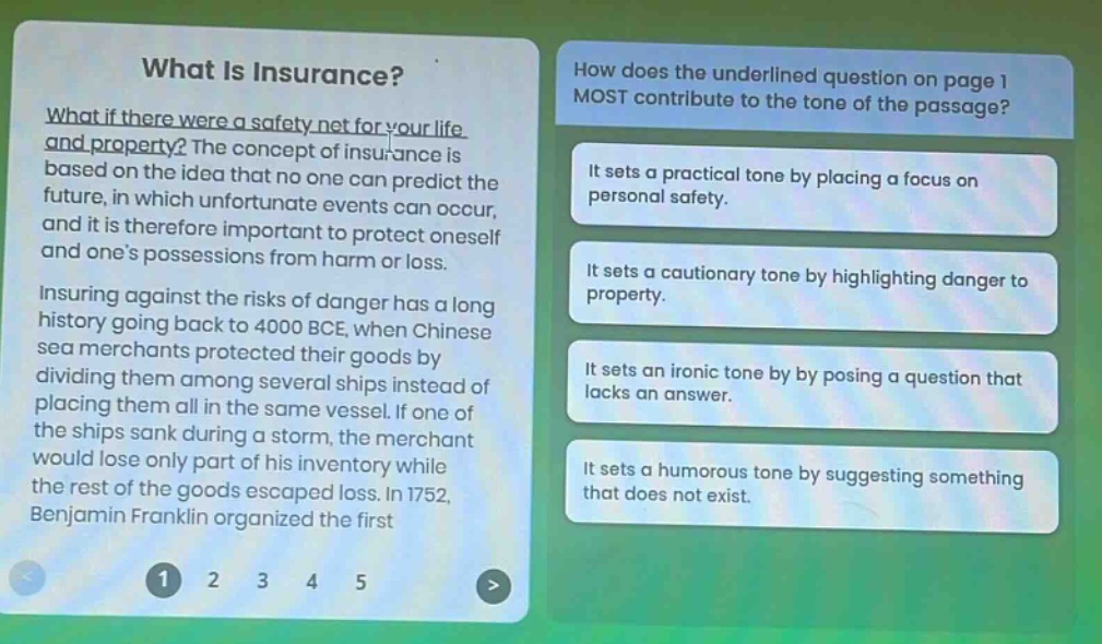 what is insurance? what if there were a safety net for your life and property? the concept of insurance is based on the idea that no one can predict the future, in which unfortunate events can occur, and it is therefore important to protect oneself and one’s possessions from harm or loss. insuring against the risks of danger has a long history going back to 4000 bce, when chinese sea merchants protected their goods by dividing them among several ships instead of placing them all in the same vessel. if one of the ships sank during a storm, the merchant would lose only part of his inventory while the rest of the goods escaped loss. in 1752, benjamin franklin organized the first how does the underlined question on page 1 most contribute to the tone of the passage? it sets a practical tone by placing a focus on personal safety. it sets a cautionary tone by highlighting danger to property. it sets an ironic tone by posing a question that lacks an answer. it sets a humorous tone by suggesting something that does not exist.