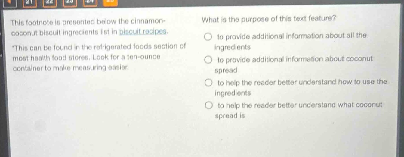 this footnote is presented below the cinnamon - coconut biscuit ingredients list in biscuit recipes. *this can be found in the refrigerated foods section of most health food stores. look for a ten - ounce container to make measuring easier. what is the purpose of this text feature? to provide additional information about all the ingredients to provide additional information about coconut spread to help the reader better understand how to use the ingredients to help the reader better understand what coconut spread is
