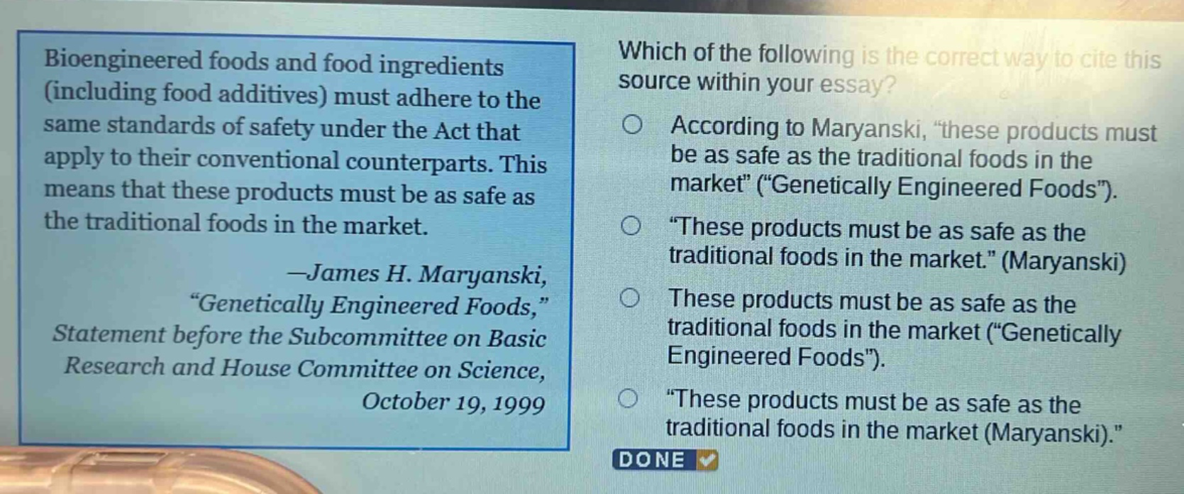 bioengineered foods and food ingredients (including food additives) must adhere to the same standards of safety under the act that apply to their conventional counterparts. this means that these products must be as safe as the traditional foods in the market. -james h. maryanski, “genetically engineered foods,” statement before the subcommittee on basic research and house committee on science, october 19, 1999 which of the following is the correct way to cite this source within your essay? according to maryanski, “these products must be as safe as the traditional foods in the market” (“genetically engineered foods”). “these products must be as safe as the traditional foods in the market.” (maryanski) these products must be as safe as the traditional foods in the market (“genetically engineered foods”). “these products must be as safe as the traditional foods in the market (maryanski).” done