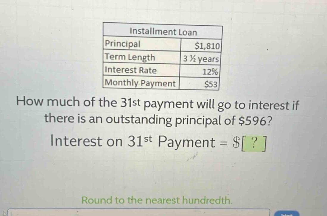 installment loan\nprincipal $1,810\nterm length 3 1/2 years\ninterest rate 12%\nmonthly payment $53\nhow much of the 31st payment will go to interest if there is an outstanding principal of $596?\ninterest on 31st payment = $?\nround to the nearest hundredth.