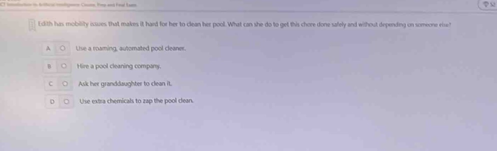 edith has mobility issues that makes it hard for her to clean her pool. what can she do to get this chore done safely and without depending on someone else? a use a roaming, automated pool cleaner. b hire a pool cleaning company. c ask her granddaughter to clean it. d use extra chemicals to zap the pool clean.
