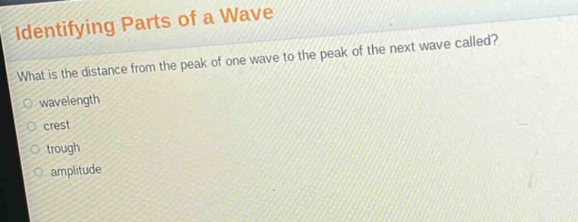 identifying parts of a wave\nwhat is the distance from the peak of one wave to the peak of the next wave called?\nwavelength\ncrest\ntrough\namplitude