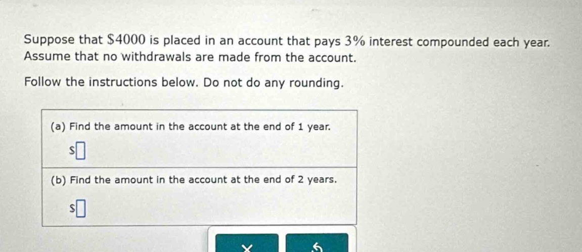 suppose that $4000 is placed in an account that pays 3% interest compounded each year. assume that no withdrawals are made from the account. follow the instructions below. do not do any rounding. (a) find the amount in the account at the end of 1 year. $ (b) find the amount in the account at the end of 2 years. $