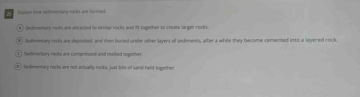 25 explain how sedimentary rocks are formed. a sedimentary rocks are attracted to similar rocks and fit together to create larger rocks. b sedimentary rocks are deposited and then buried under other layers of sediments, after a while they become cemented into a layered rock. c sedimentary rocks are compressed and melted together. d sedimentary rocks are not actually rocks, just bits of sand held together
