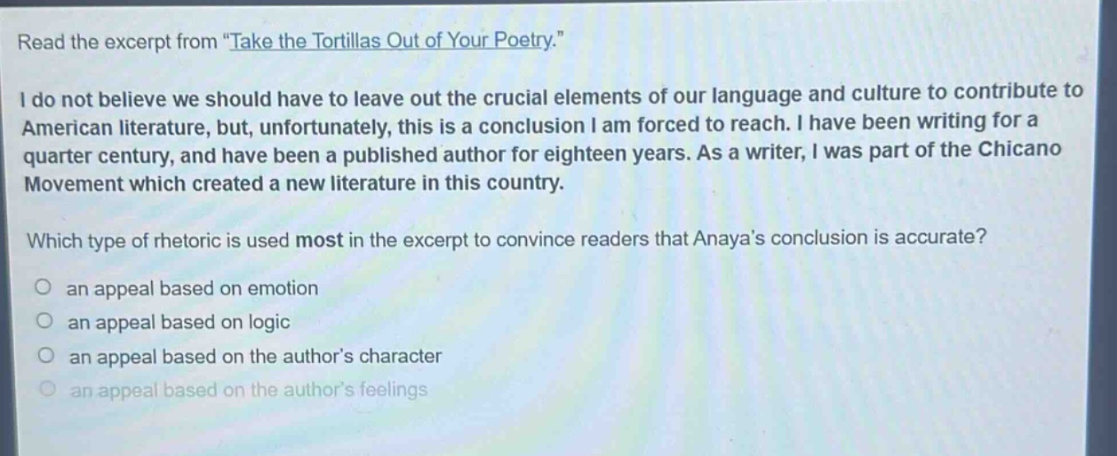 read the excerpt from \take the tortillas out of your poetry.\ i do not believe we should have to leave out the crucial elements of our language and culture to contribute to american literature, but, unfortunately, this is a conclusion i am forced to reach. i have been writing for a quarter century, and have been a published author for eighteen years. as a writer, i was part of the chicano movement which created a new literature in this country. which type of rhetoric is used most in the excerpt to convince readers that anayas conclusion is accurate? an appeal based on emotion an appeal based on logic an appeal based on the authors character an appeal based on the authors feelings