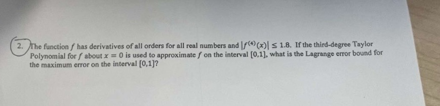 2. the function f has derivatives of all orders for all real numbers and |f^(4)(x)| ≤ 1.8. if the third - degree taylor polynomial for f about x = 0 is used to approximate f on the interval 0,1, what is the lagrange error bound for the maximum error on the interval 0,1?