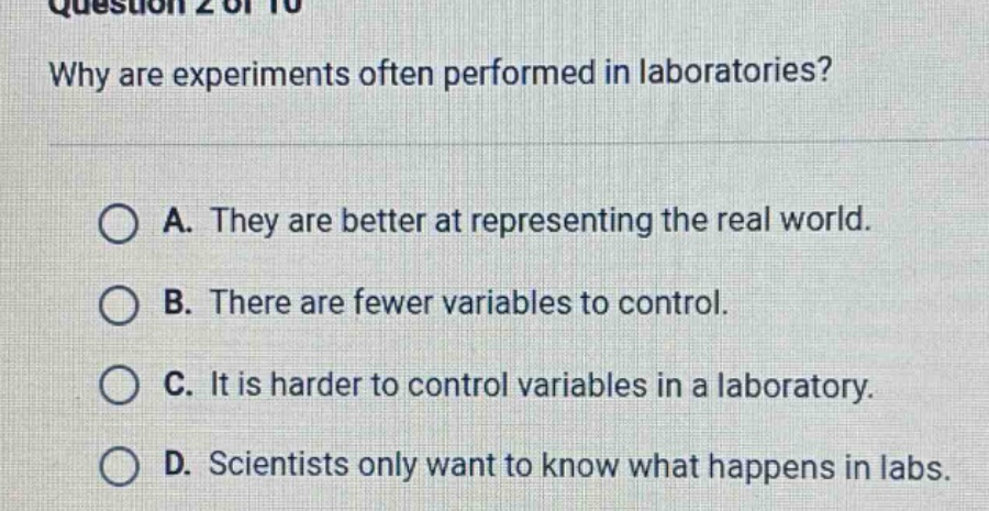 question 2 of 10 why are experiments often performed in laboratories? a. they are better at representing the real world. b. there are fewer variables to control. c. it is harder to control variables in a laboratory. d. scientists only want to know what happens in labs.