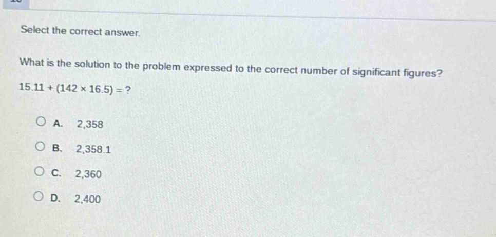 select the correct answer. what is the solution to the problem expressed to the correct number of significant figures? 15.11+(142×16.5)=? a. 2,358 b. 2,358.1 c. 2,360 d. 2,400