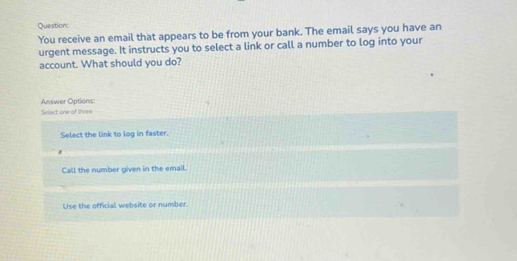 question: you receive an email that appears to be from your bank. the email says you have an urgent message. it instructs you to select a link or call a number to log into your account. what should you do? answer options: select one of three select the link to log in faster. call the number given in the email. use the official website or number.