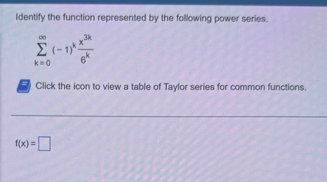 identify the function represented by the following power series. \n∑(k = 0 to ∞) (-1)^k * (x^(3k))/(6^k) \nclick the icon to view a table of taylor series for common functions. \nf(x) =