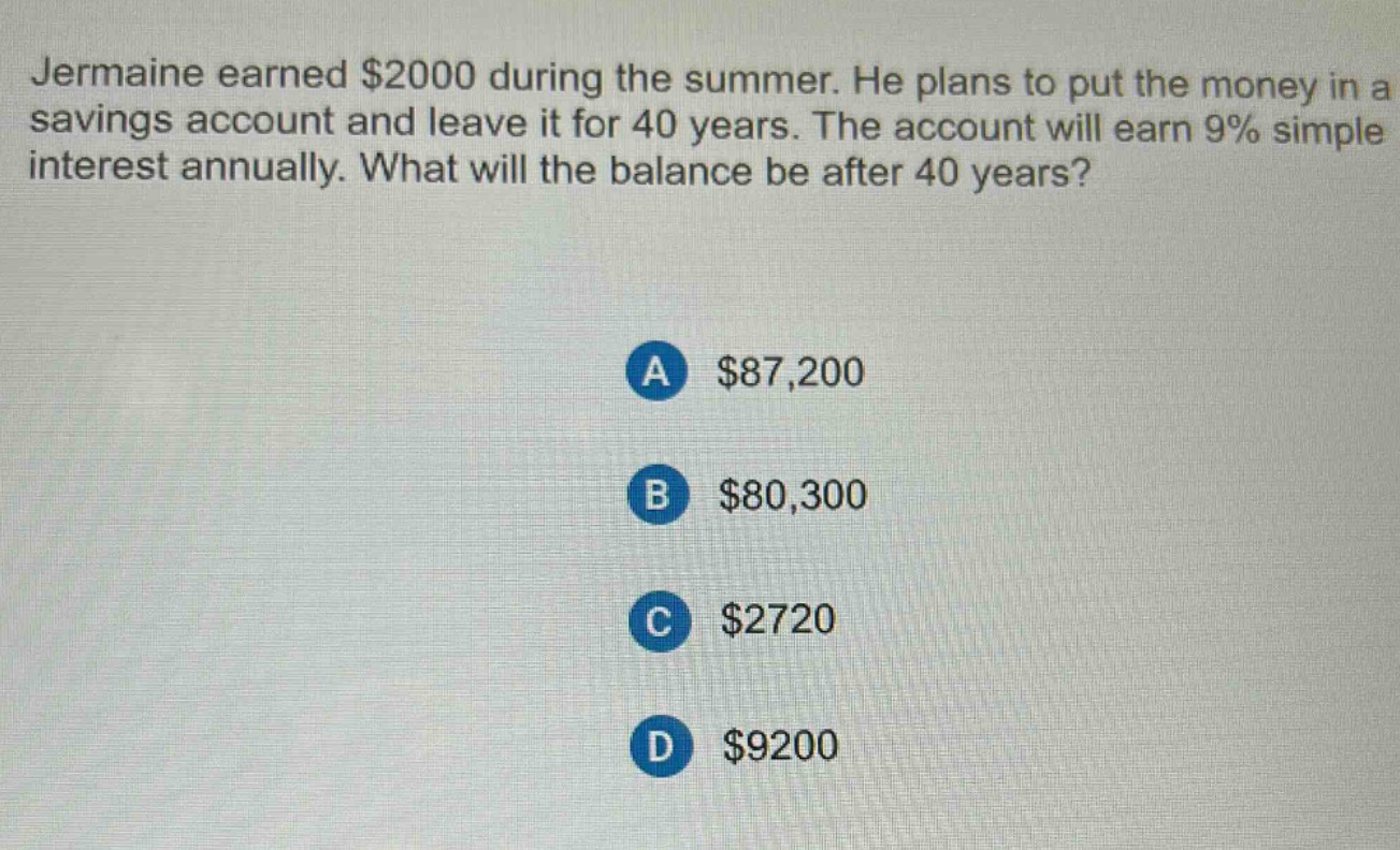 jermaine earned $2000 during the summer. he plans to put the money in a savings account and leave it for 40 years. the account will earn 9% simple interest annually. what will the balance be after 40 years? a $87,200 b $80,300 c $2720 d $9200