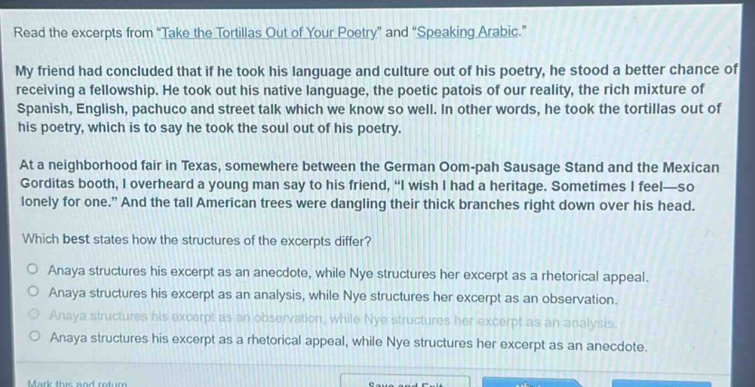 read the excerpts from \take the tortillas out of your poetry\ and \speaking arabic.\ my friend had concluded that if he took his language and culture out of his poetry, he stood a better chance of receiving a fellowship. he took out his native language, the poetic patois of our reality, the rich mixture of spanish, english, pachuco and street talk which we know so well. in other words, he took the tortillas out of his poetry, which is to say he took the soul out of his poetry. at a neighborhood fair in texas, somewhere between the german oom - pah sausage stand and the mexican gorditas booth, i overheard a young man say to his friend, \i wish i had a heritage. sometimes i feel—so lonely for one.\ and the tall american trees were dangling their thick branches right down over his head. which best states how the structures of the excerpts differ? anaya structures his excerpt as an anecdote, while nye structures her excerpt as a rhetorical appeal. anaya structures his excerpt as an analysis, while nye structures her excerpt as an observation. anaya structures his excerpt as an observation, while nye structures her excerpt as an analysis. anaya structures his excerpt as a rhetorical appeal, while nye structures her excerpt as an anecdote.