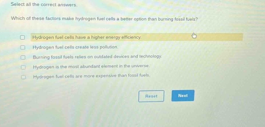 select all the correct answers. which of these factors make hydrogen fuel cells a better option than burning fossil fuels? hydrogen fuel cells have a higher energy efficiency. hydrogen fuel cells create less pollution. burning fossil fuels relies on outdated devices and technology. hydrogen is the most abundant element in the universe. hydrogen fuel cells are more expensive than fossil fuels.