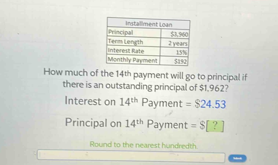 installment loan principal $3,960 term length 2 years interest rate 15% monthly payment $192 how much of the 14th payment will go to principal if there is an outstanding principal of $1,962? interest on 14th payment = $24.53 principal on 14th payment = $? round to the nearest hundredth.