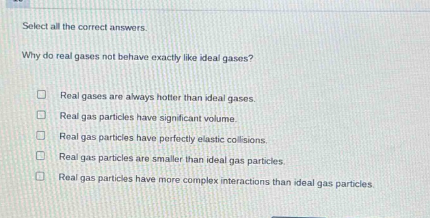 select all the correct answers. why do real gases not behave exactly like ideal gases? real gases are always hotter than ideal gases. real gas particles have significant volume. real gas particles have perfectly elastic collisions. real gas particles are smaller than ideal gas particles. real gas particles have more complex interactions than ideal gas particles.