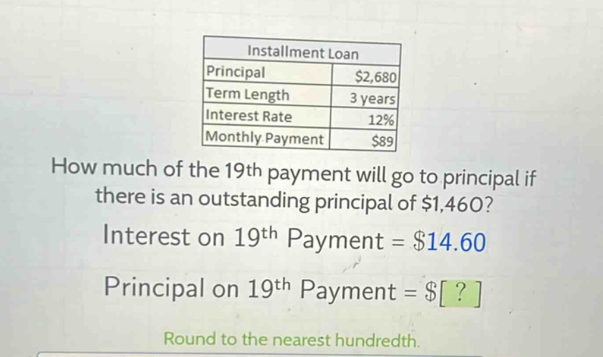 installment loan principal $2,680 term length 3 years interest rate 12% monthly payment $89 how much of the 19th payment will go to principal if there is an outstanding principal of $1,460? interest on 19th payment = $14.60 principal on 19th payment = $? round to the nearest hundredth.
