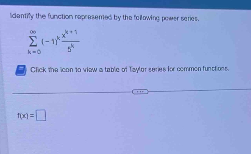 identify the function represented by the following power series. \n sum_{k = 0}^{infty}(-1)^{k}\frac{x^{k + 1}}{5^{k}} \nclick the icon to view a table of taylor series for common functions.\n\nf(x)=