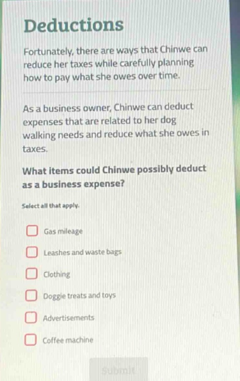 deductions\nfortunately, there are ways that chinwe can reduce her taxes while carefully planning how to pay what she owes over time.\nas a business owner, chinwe can deduct expenses that are related to her dog walking needs and reduce what she owes in taxes.\nwhat items could chinwe possibly deduct as a business expense?\nselect all that apply.\ngas mileage\nleashes and waste bags\nclothing\ndoggie treats and toys\nadvertisements\ncoffee machine
