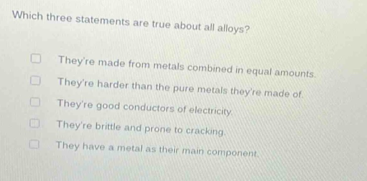 which three statements are true about all alloys? theyre made from metals combined in equal amounts. theyre harder than the pure metals theyre made of. theyre good conductors of electricity. theyre brittle and prone to cracking. they have a metal as their main component.