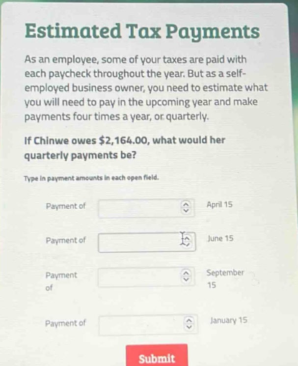 estimated tax payments as an employee, some of your taxes are paid with each paycheck throughout the year. but as a self - employed business owner, you need to estimate what you will need to pay in the upcoming year and make payments four times a year, or quarterly. if chinwe owes $2,164.00, what would her quarterly payments be? type in payment amounts in each open field. payment of april 15 payment of june 15 payment of september 15 payment of january 15 submit