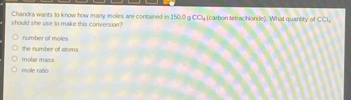 chandra wants to know how many moles are contained in 150.0 g ccl4 (carbon tetrachloride). what quantity of ccl4 should she use to make this conversion?\nnumber of moles\nthe number of atoms\nmolar mass\nmole ratio